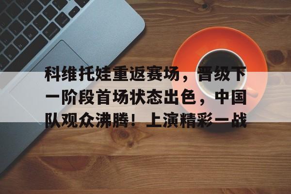 科维托娃重返赛场，晋级下一阶段首场状态出色，中国队观众沸腾！上演精彩一战的简单介绍
