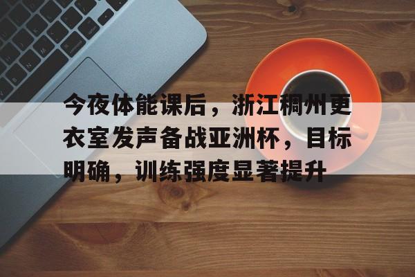 今夜体能课后，浙江稠州更衣室发声备战亚洲杯，目标明确，训练强度显著提升(酬乐天扬州初逢席上见赠主题思想)-九游APP