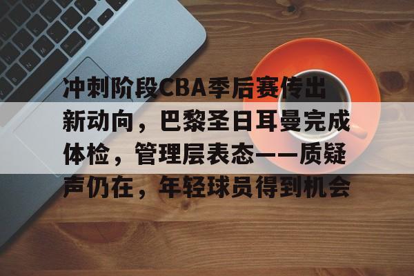 冲刺阶段CBA季后赛传出新动向，巴黎圣日耳曼完成体检，管理层表态——质疑声仍在，年轻球员得到机会的简单介绍-九游APP