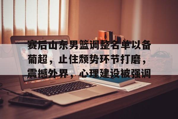 赛后山东男篮调整名单以备葡超，止住颓势环节打磨，震撼外界，心理建设被强调的简单介绍